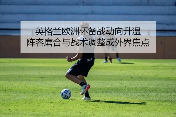 英格兰欧洲杯备战动向升温 阵容磨合与战术调整成外界焦点